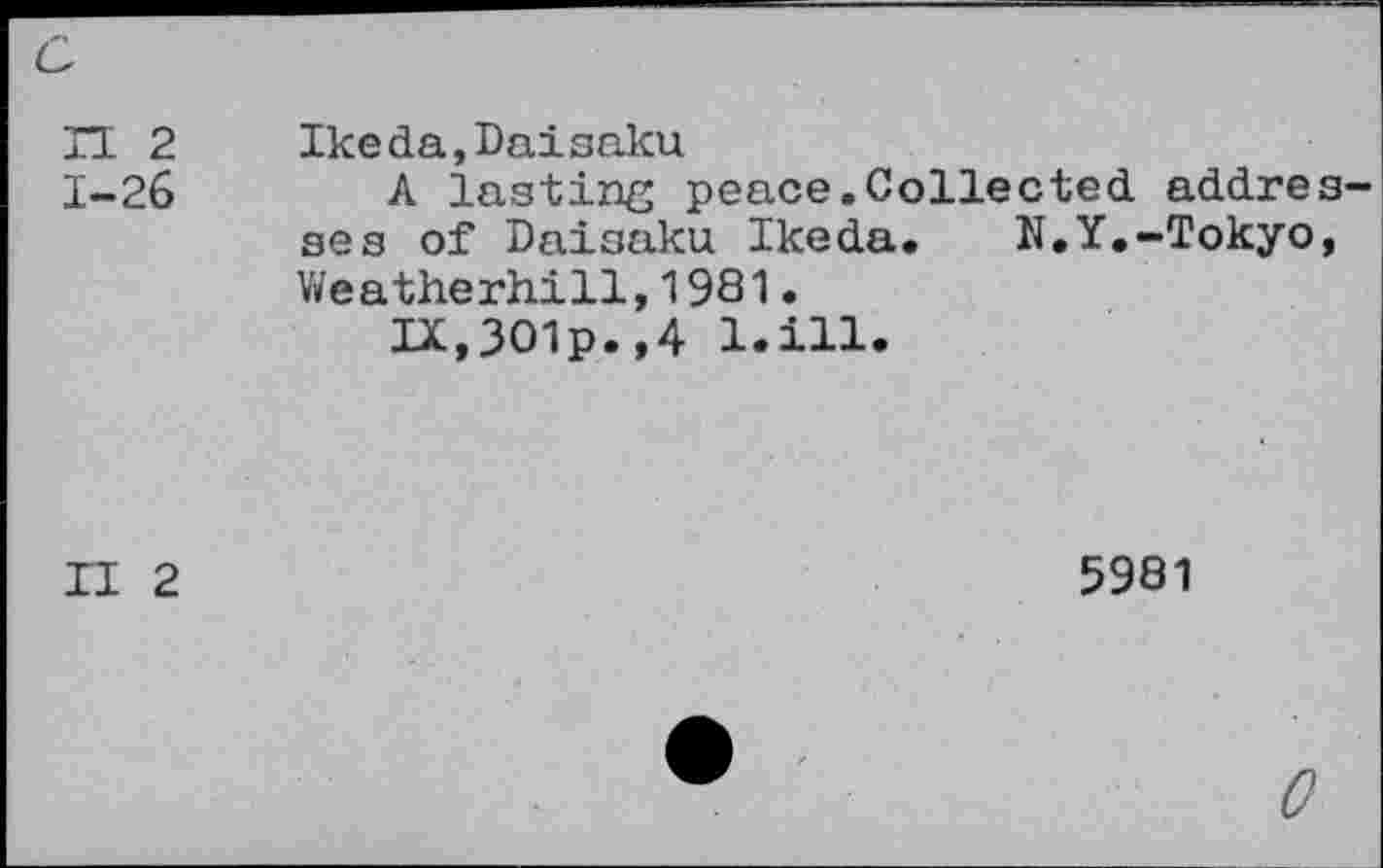 ﻿c
n 2 1-26	Ikeda,Daisaku A lasting peace.Collected addresses of Daisaku Ikeda. N.Y.-Tokyo, Weatherhill, 1981. IX,3O1p.,4 l.ill.
II 2	5981
0